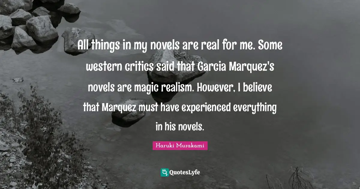 All things in my novels are real for me. Some western critics said that Garcia Marquez's novels are magic realism. However, I believe that Marquez must have experienced everything in his novels.