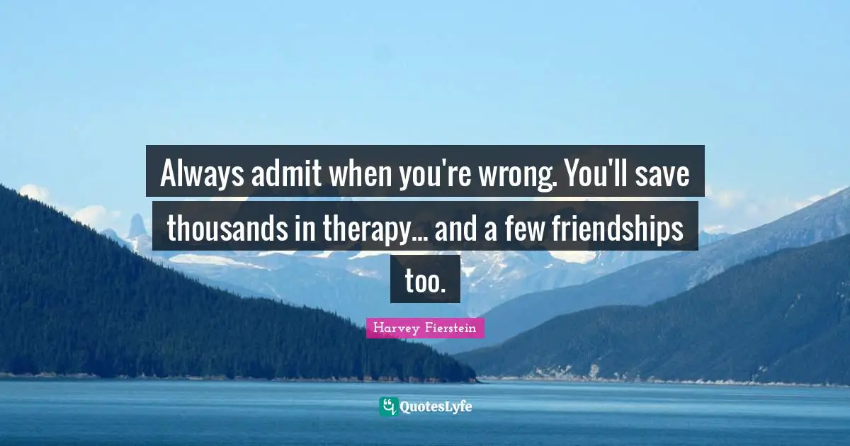 Always admit when you're wrong. You'll save thousands in therapy... and a few friendships too.