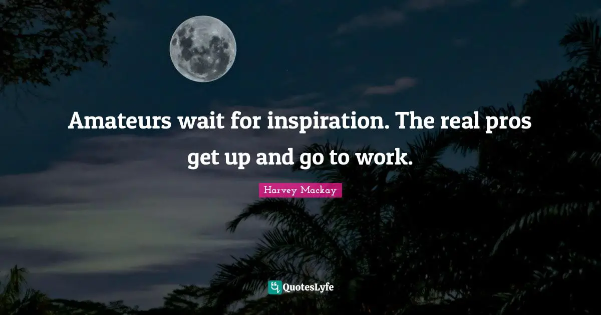 Amateurs wait for inspiration. The real pros get up and go to work.