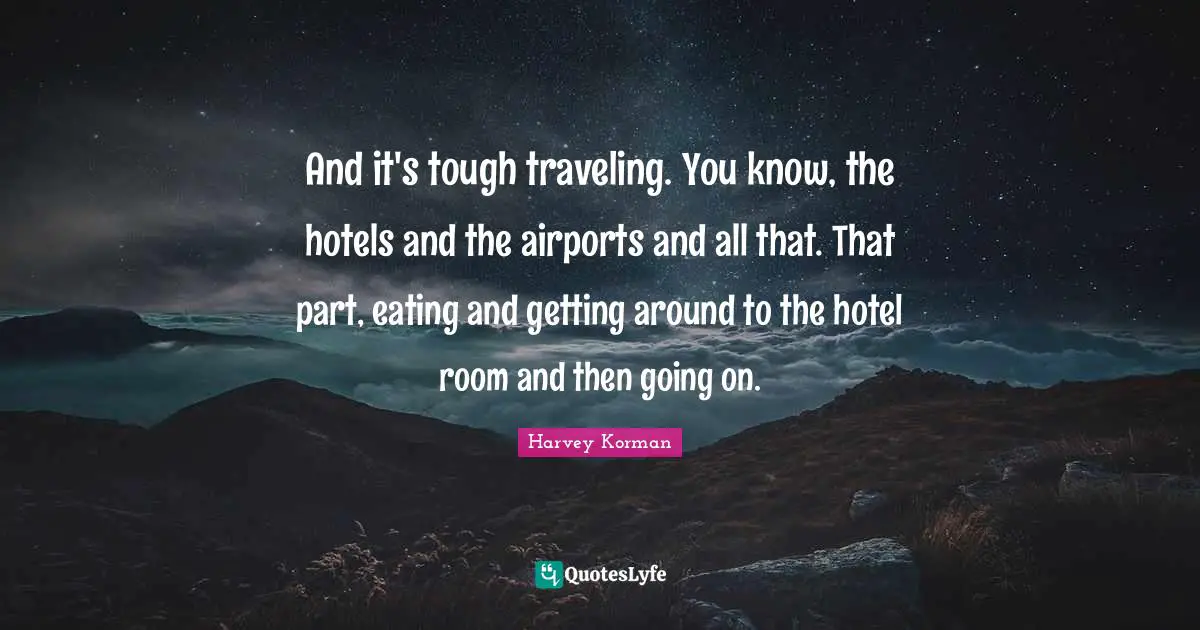 And it's tough traveling. You know, the hotels and the airports and all that. That part, eating and getting around to the hotel room and then going on.
