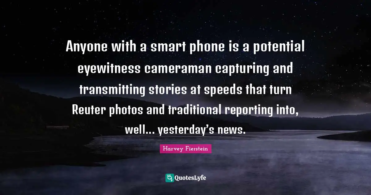Anyone with a smart phone is a potential eyewitness cameraman capturing and transmitting stories at speeds that turn Reuter photos and traditional reporting into, well... yesterday’s news.