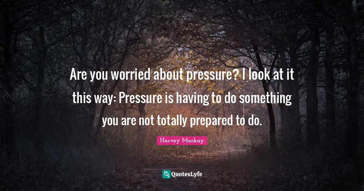 Harvey MacKay Quotes: "Are you worried about pressure? I look at it this way: Pressure is having to do something you are not totally prepared to do."
