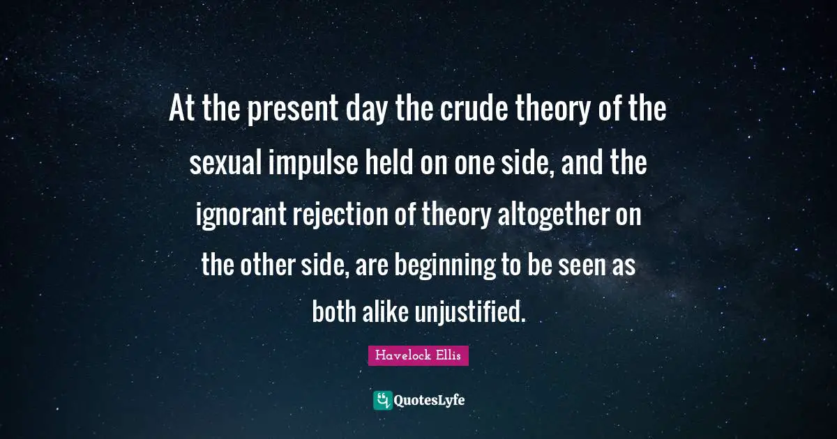 Present Day Quotes: "At the present day the crude theory of the sexual impulse held on one side, and the ignorant rejection of theory altogether on the other side, are beginning to be seen as both alike unjustified."