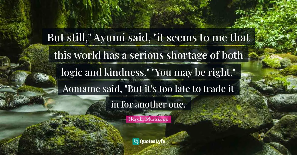 But still," Ayumi said, "it seems to me that this world has a serious shortage of both logic and kindness." "You may be right," Aomame said, "But it's too late to trade it in for another one.
