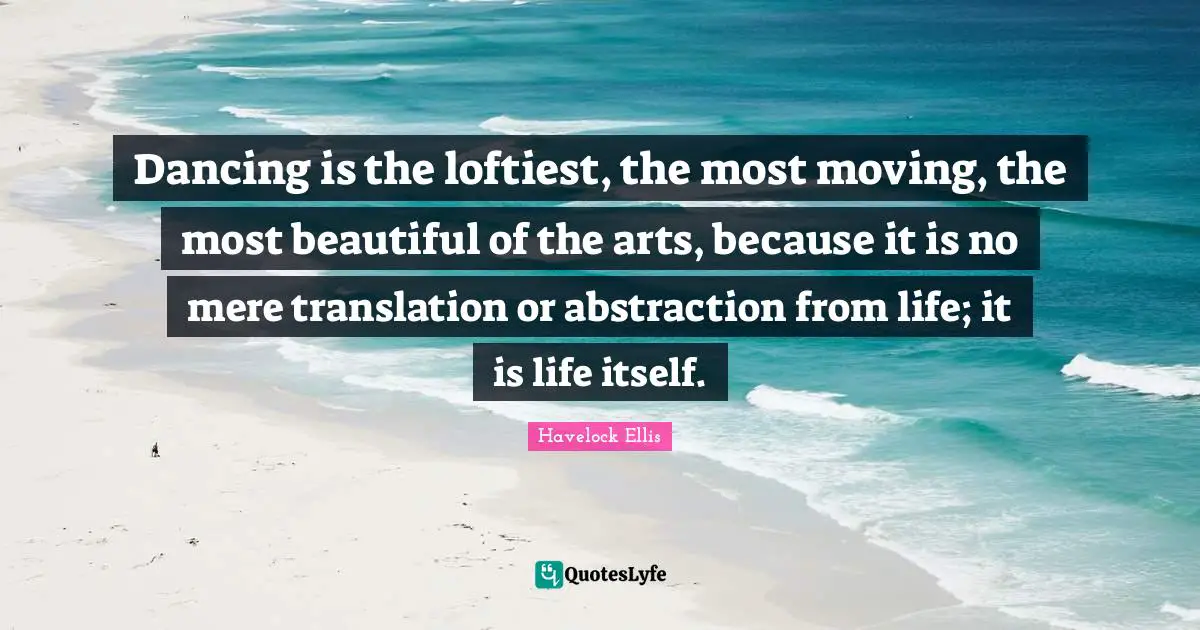 Dancing is the loftiest, the most moving, the most beautiful of the arts, because it is no mere translation or abstraction from life; it is life itself.