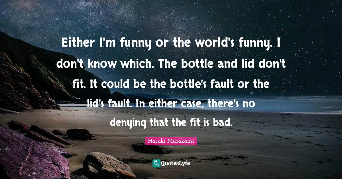 Either I'm funny or the world's funny. I don't know which. The bottle and lid don't fit. It could be the bottle's fault or the lid's fault. In either case, there's no denying that the fit is bad.