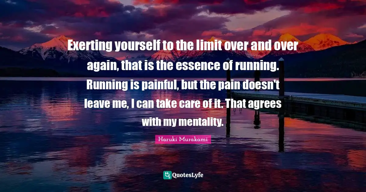 Exerting yourself to the limit over and over again, that is the essence of running. Running is painful, but the pain doesn't leave me, I can take care of it. That agrees with my mentality.