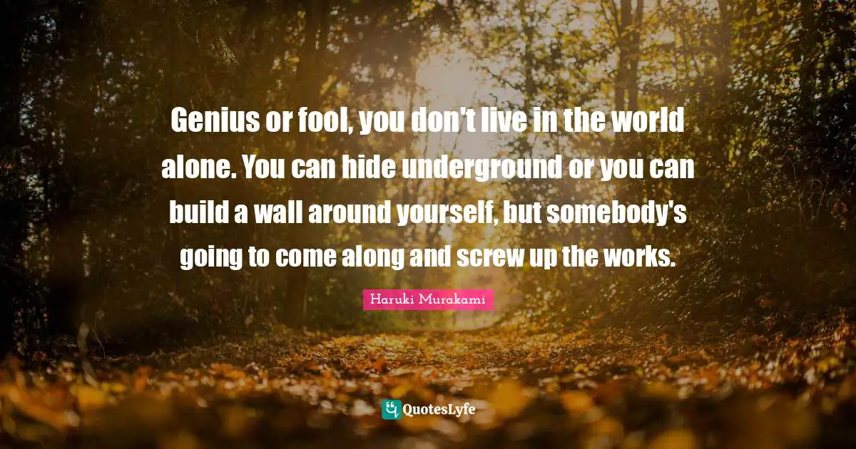 Genius or fool, you don't live in the world alone. You can hide underground or you can build a wall around yourself, but somebody's going to come along and screw up the works.