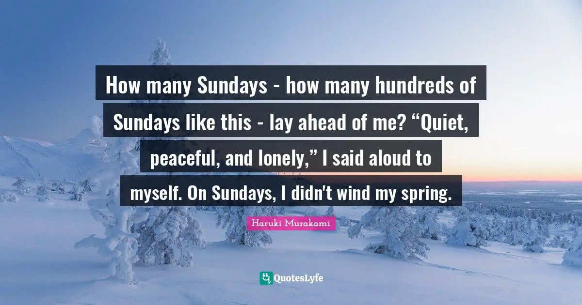 How many Sundays - how many hundreds of Sundays like this - lay ahead of me? “Quiet, peaceful, and lonely,” I said aloud to myself. On Sundays, I didn't wind my spring.