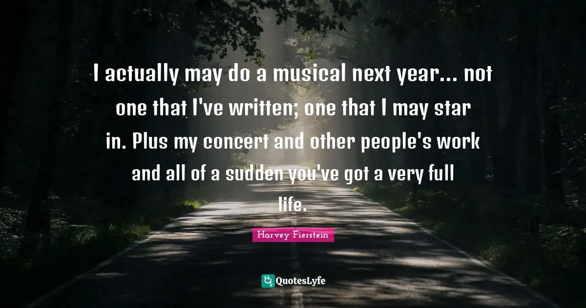 I actually may do a musical next year... not one that I've written; one that I may star in. Plus my concert and other people's work and all of a sudden you've got a very full life.