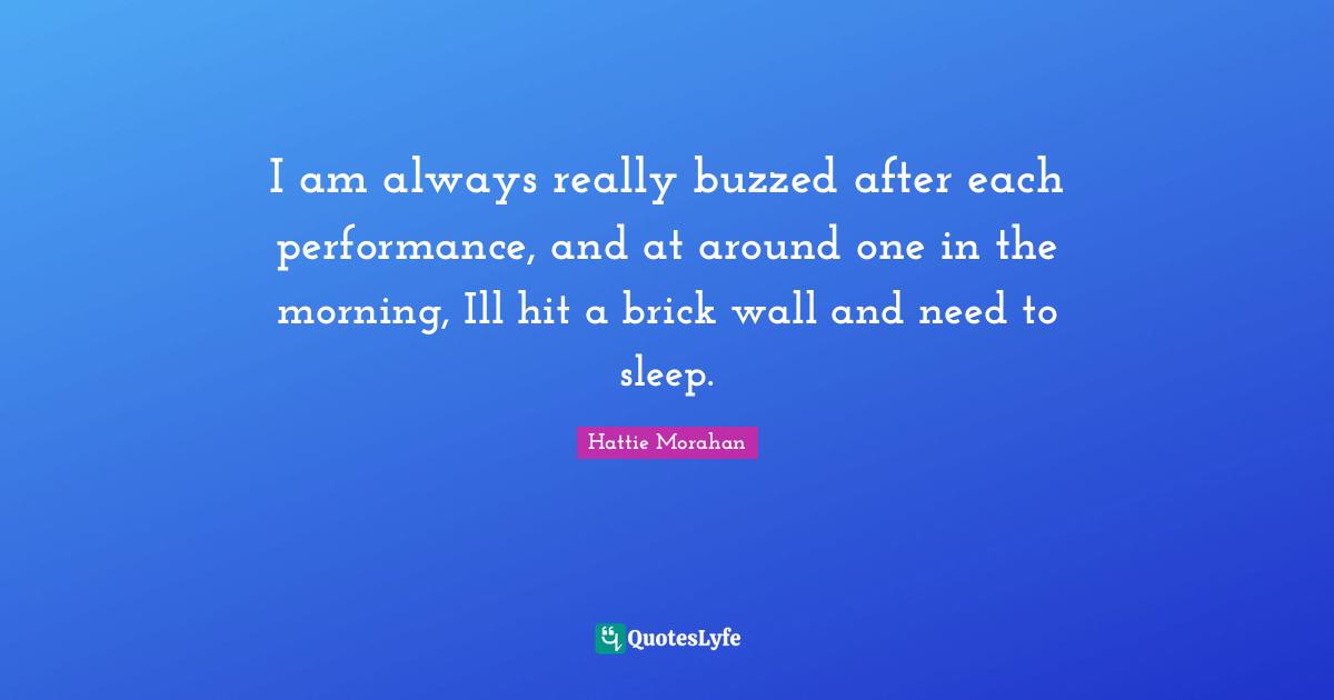 I am always really buzzed after each performance, and at around one in the morning, Ill hit a brick wall and need to sleep.