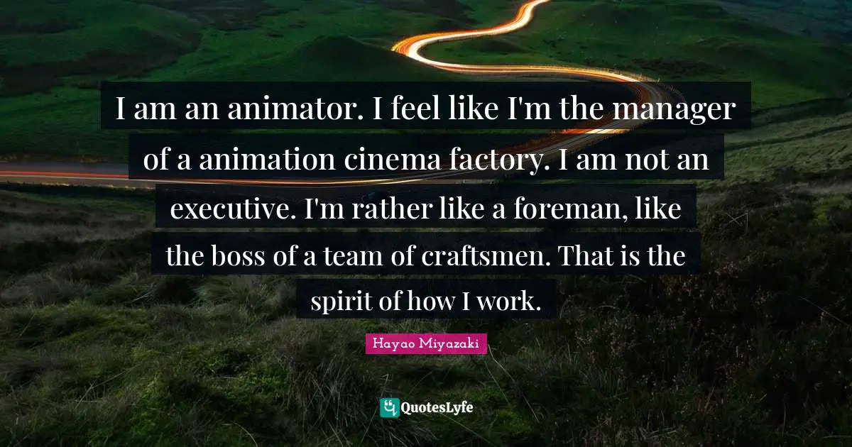 I am an animator. I feel like I'm the manager of a animation cinema factory. I am not an executive. I'm rather like a foreman, like the boss of a team of craftsmen. That is the spirit of how I work.