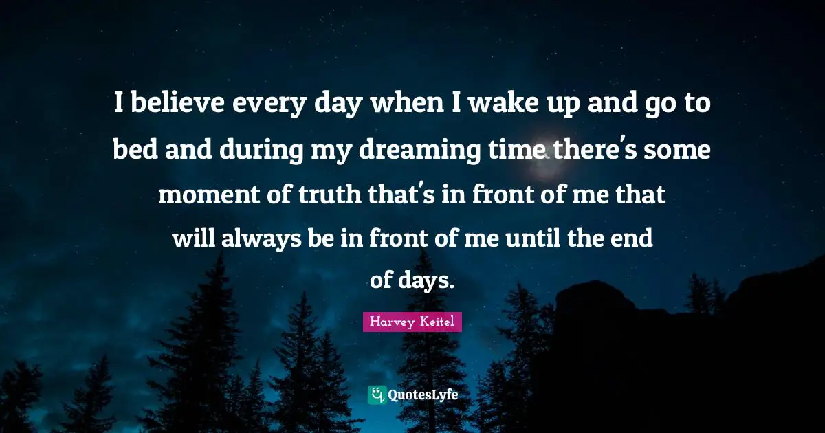 I believe every day when I wake up and go to bed and during my dreaming time there's some moment of truth that's in front of me that will always be in front of me until the end of days.