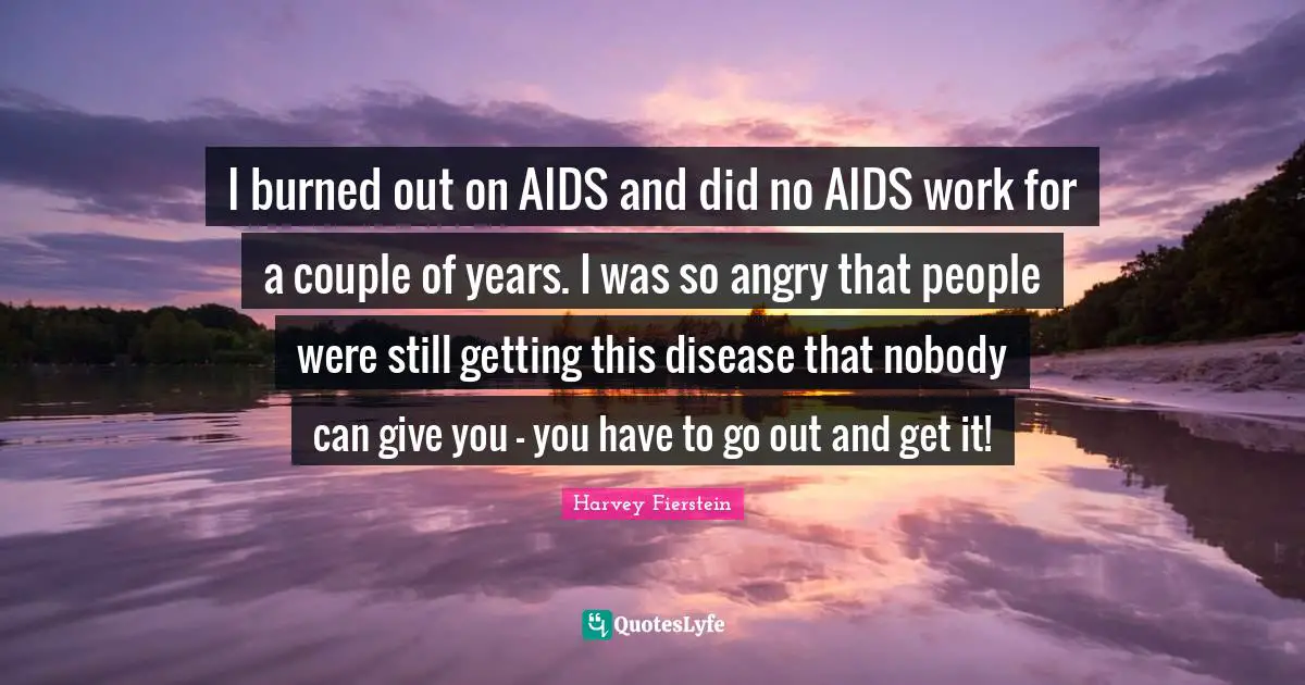 I burned out on AIDS and did no AIDS work for a couple of years. I was so angry that people were still getting this disease that nobody can give you - you have to go out and get it!