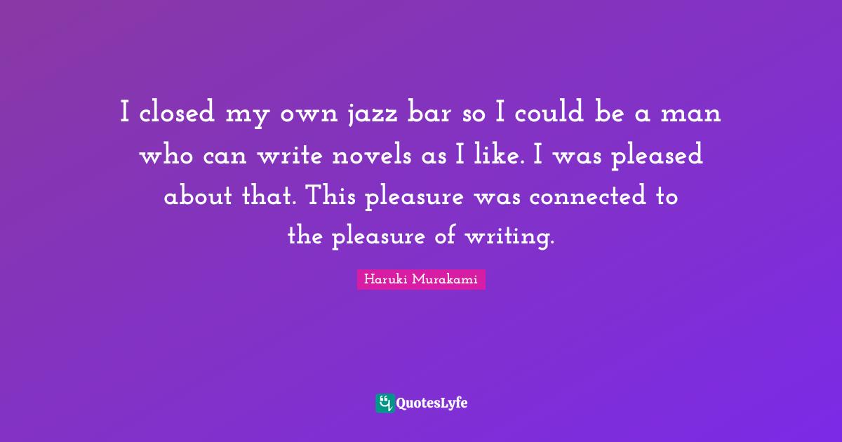 I closed my own jazz bar so I could be a man who can write novels as I like. I was pleased about that. This pleasure was connected to the pleasure of writing.