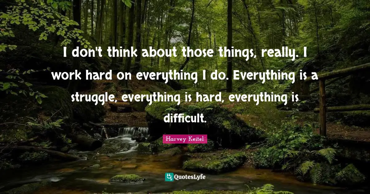 I don't think about those things, really. I work hard on everything I do. Everything is a struggle, everything is hard, everything is difficult.