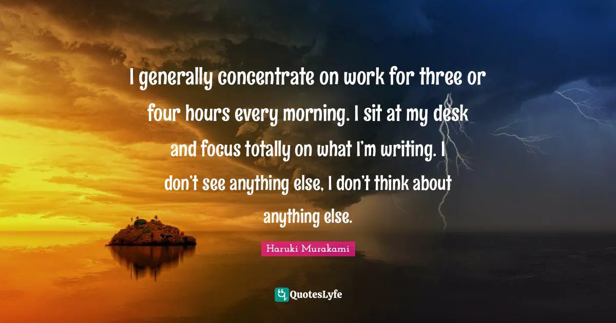 I generally concentrate on work for three or four hours every morning. I sit at my desk and focus totally on what I’m writing. I don’t see anything else, I don’t think about anything else.