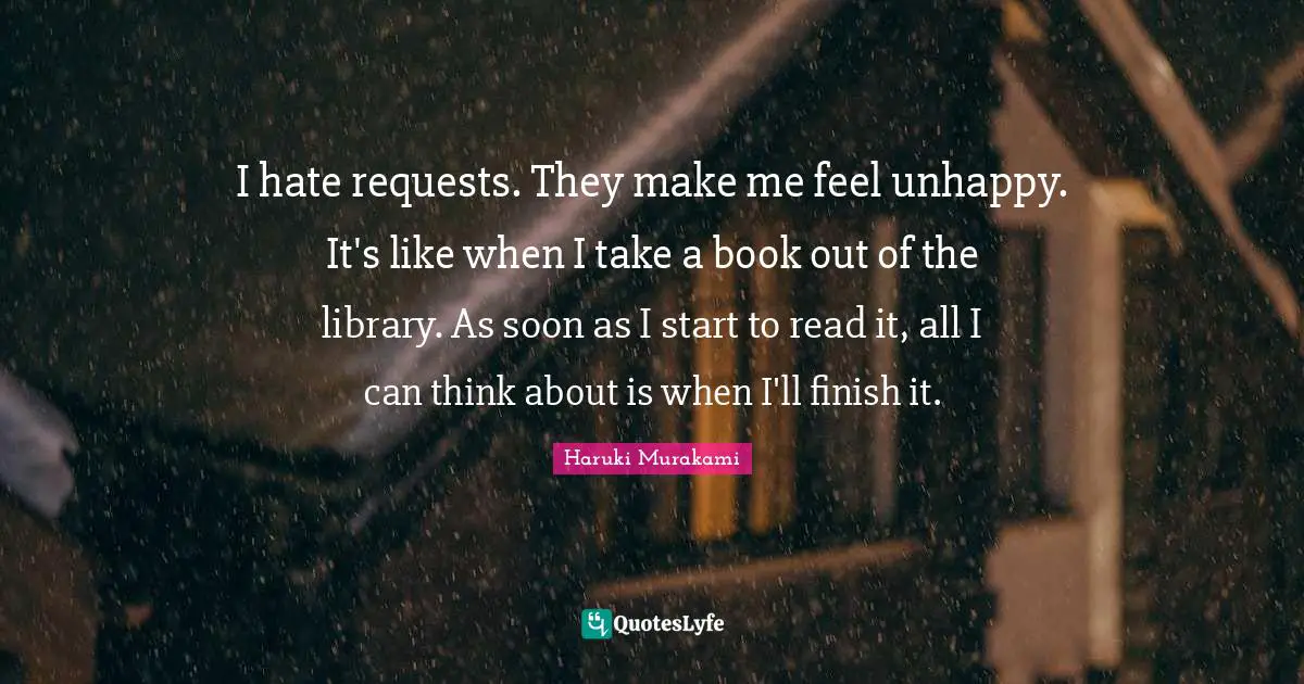 I hate requests. They make me feel unhappy. It's like when I take a book out of the library. As soon as I start to read it, all I can think about is when I'll finish it.