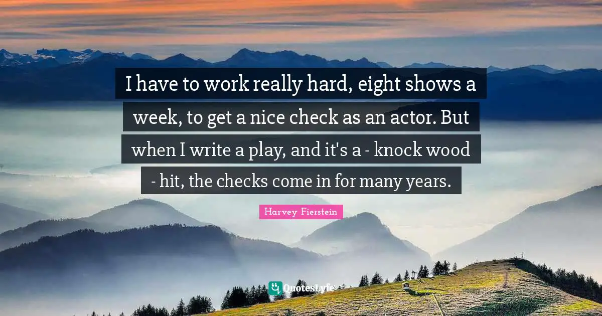 I have to work really hard, eight shows a week, to get a nice check as an actor. But when I write a play, and it's a - knock wood - hit, the checks come in for many years.