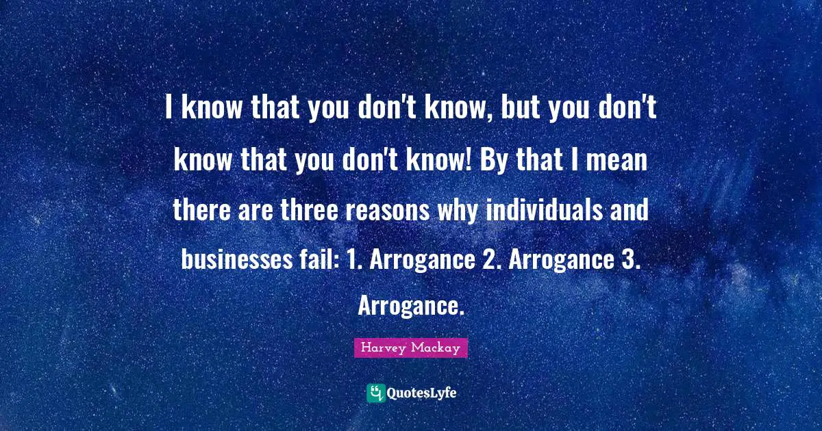 I know that you don't know, but you don't know that you don't know! By that I mean there are three reasons why individuals and businesses fail: 1. Arrogance 2. Arrogance 3. Arrogance.