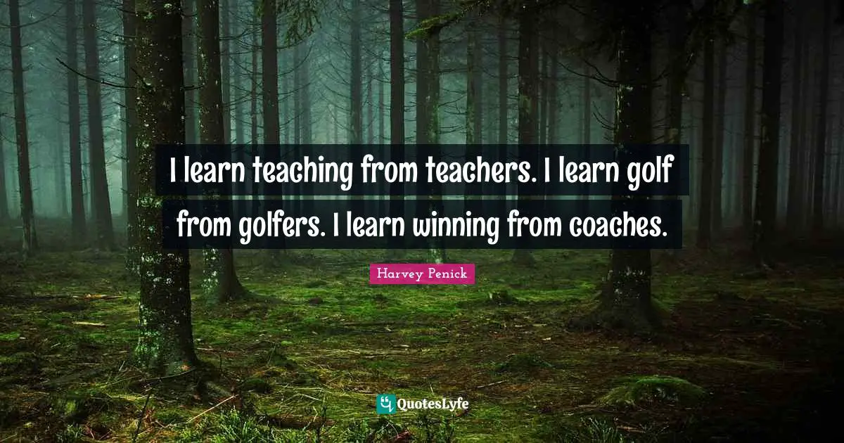 I learn teaching from teachers. I learn golf from golfers. I learn winning from coaches.