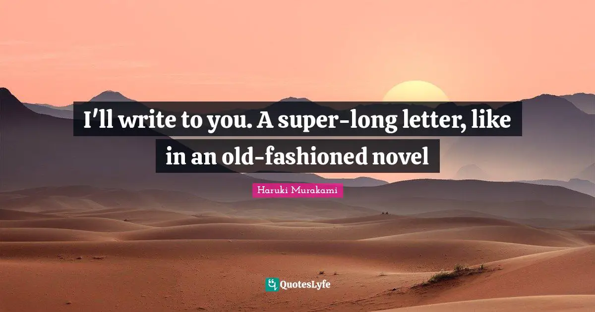 I'll write to you. A super-long letter, like in an old-fashioned novel