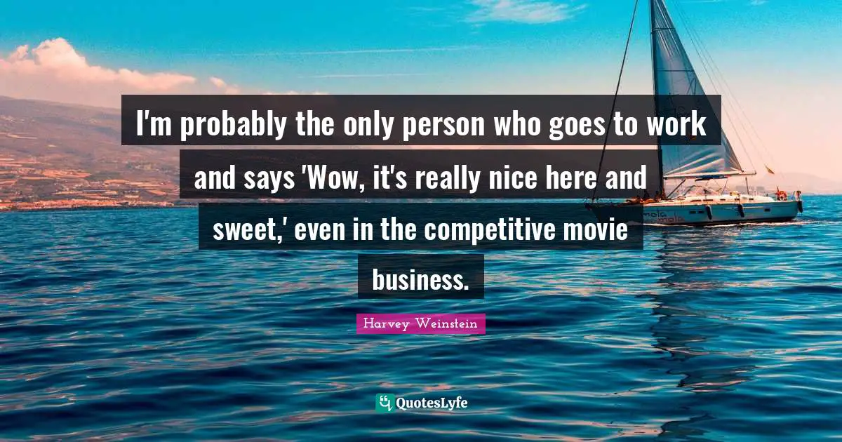 I'm probably the only person who goes to work and says 'Wow, it's really nice here and sweet,' even in the competitive movie business.
