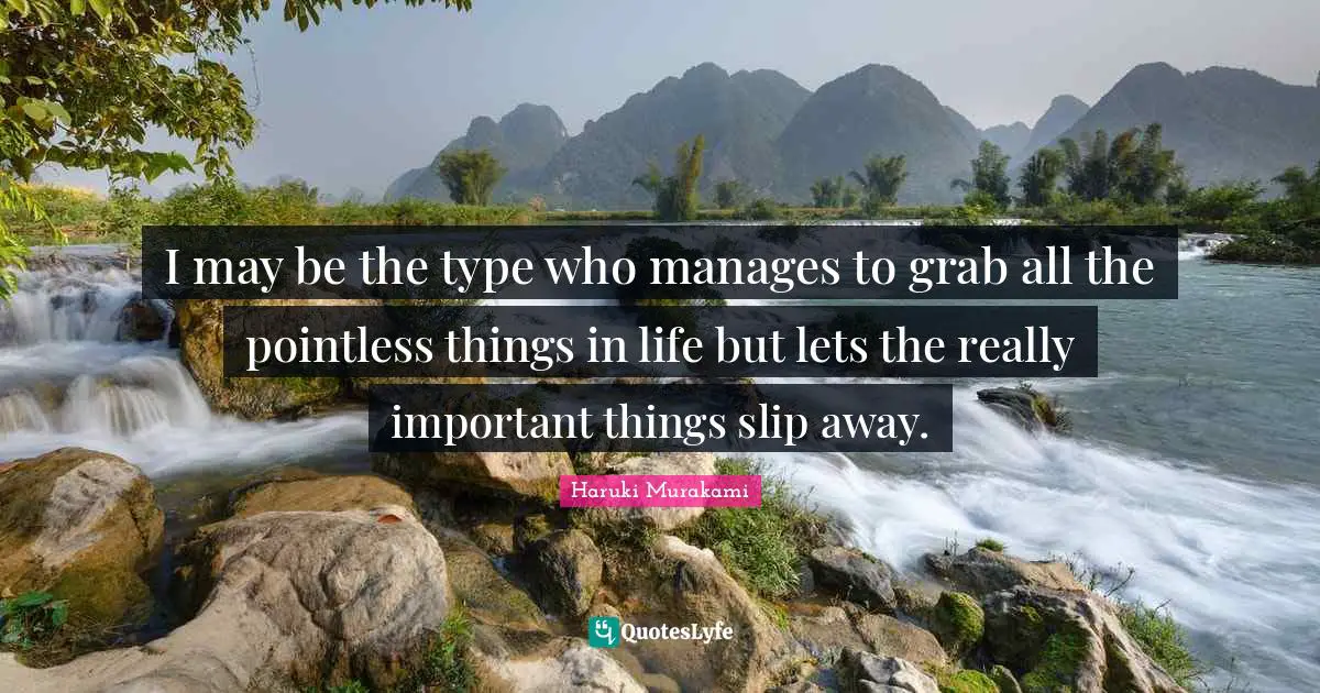 I may be the type who manages to grab all the pointless things in life but lets the really important things slip away.