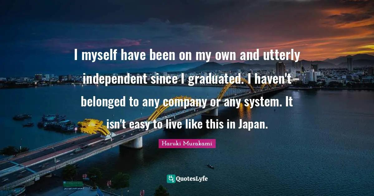 I myself have been on my own and utterly independent since I graduated. I haven't belonged to any company or any system. It isn't easy to live like this in Japan.