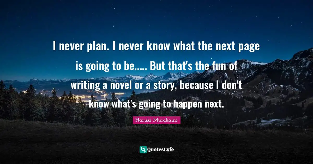 I never plan. I never know what the next page is going to be..... But that's the fun of writing a novel or a story, because I don't know what's going to happen next.