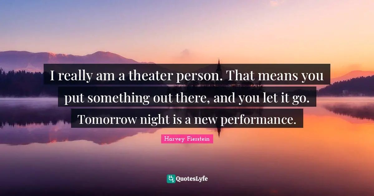 I really am a theater person. That means you put something out there, and you let it go. Tomorrow night is a new performance.