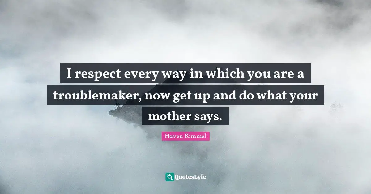 I respect every way in which you are a troublemaker, now get up and do what your mother says.