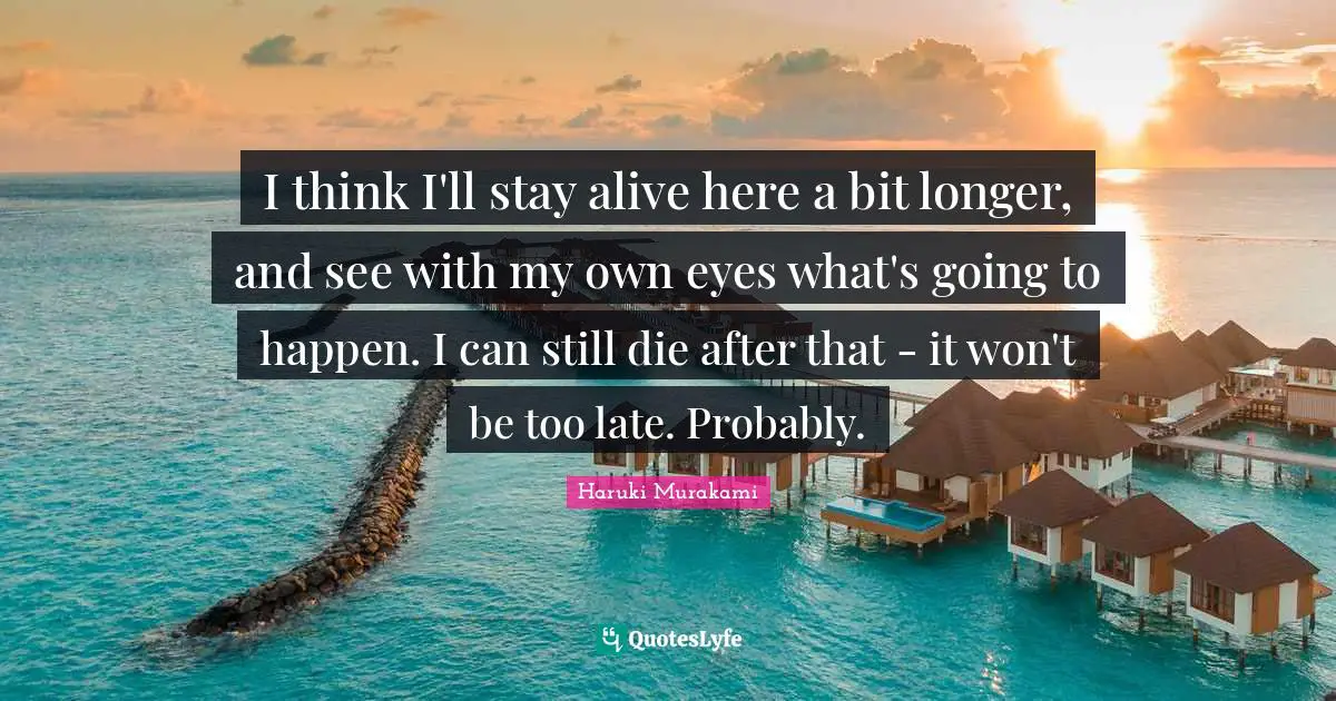 I think I'll stay alive here a bit longer, and see with my own eyes what's going to happen. I can still die after that - it won't be too late. Probably.