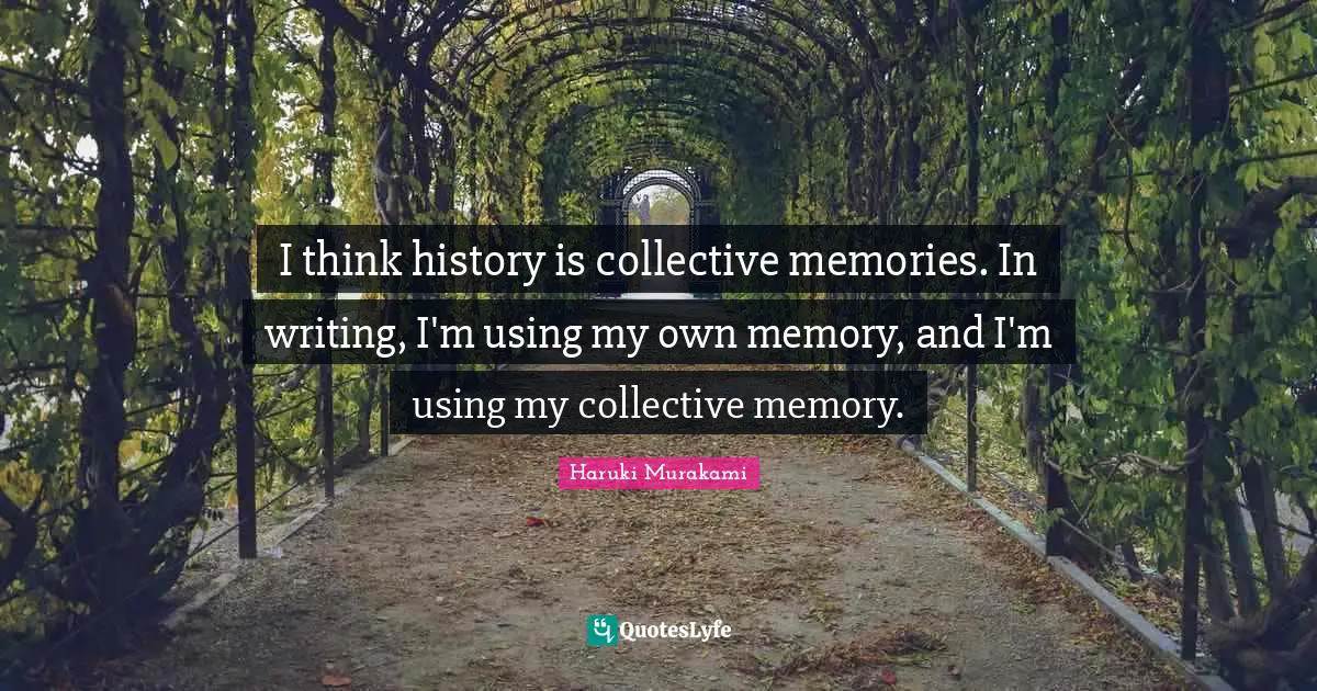 I think history is collective memories. In writing, I'm using my own memory, and I'm using my collective memory.