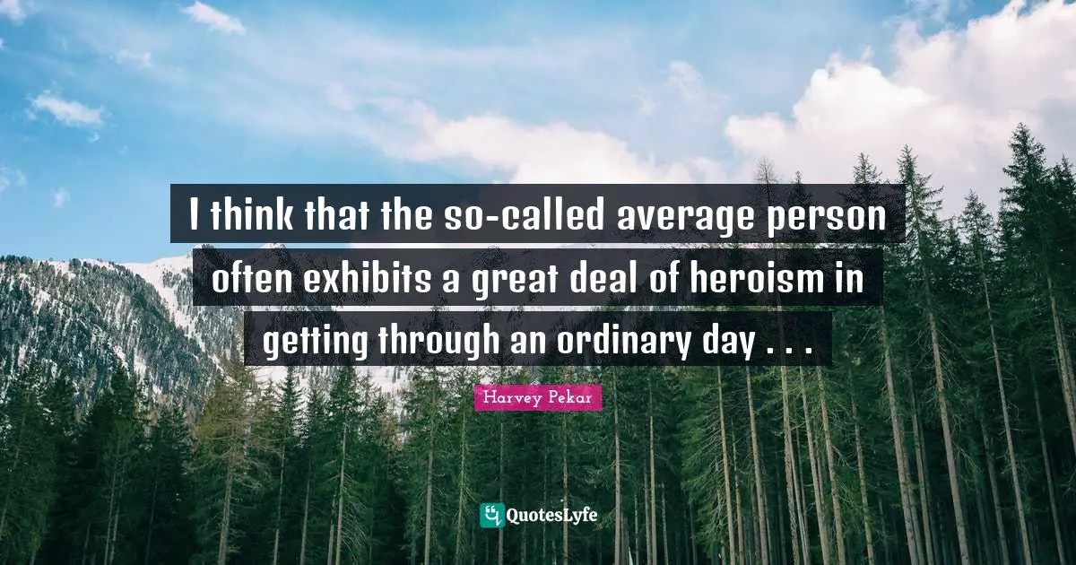 I think that the so-called average person often exhibits a great deal of heroism in getting through an ordinary day . . .