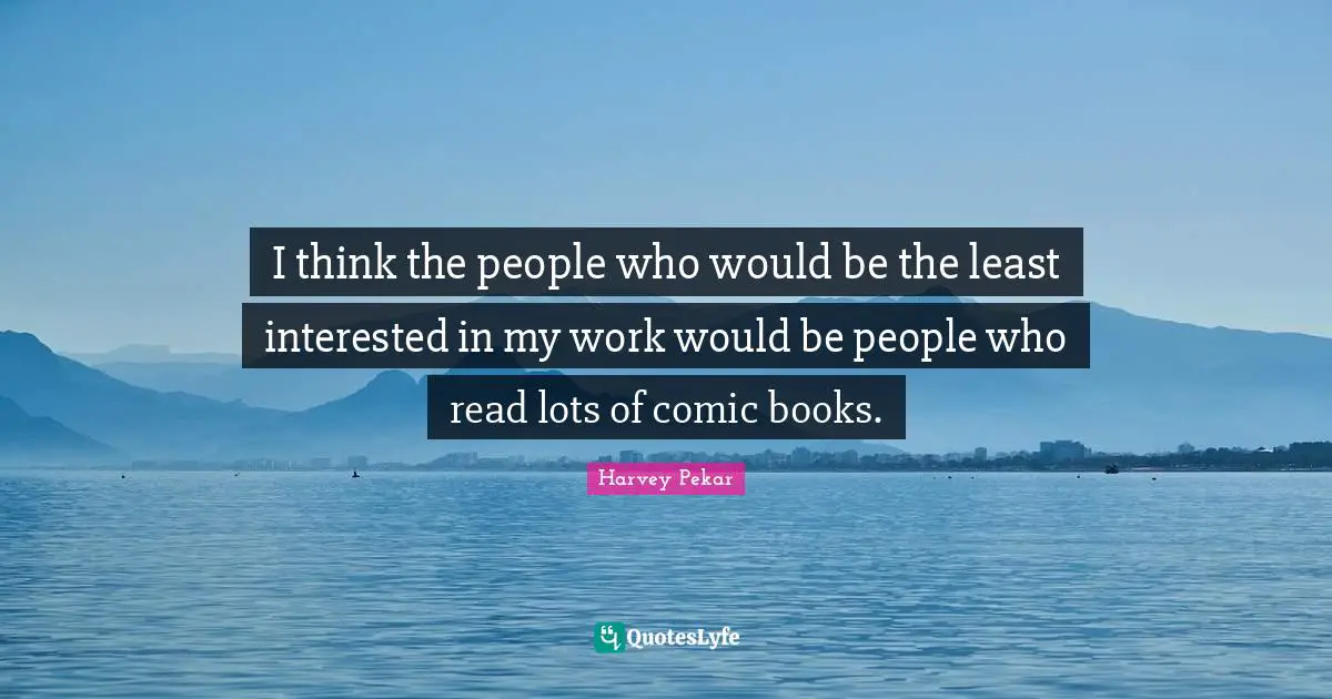 I think the people who would be the least interested in my work would be people who read lots of comic books.