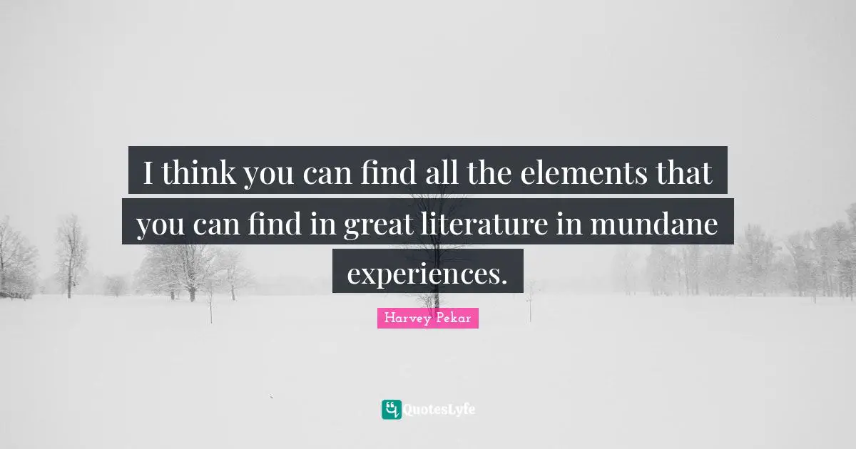 I think you can find all the elements that you can find in great literature in mundane experiences.
