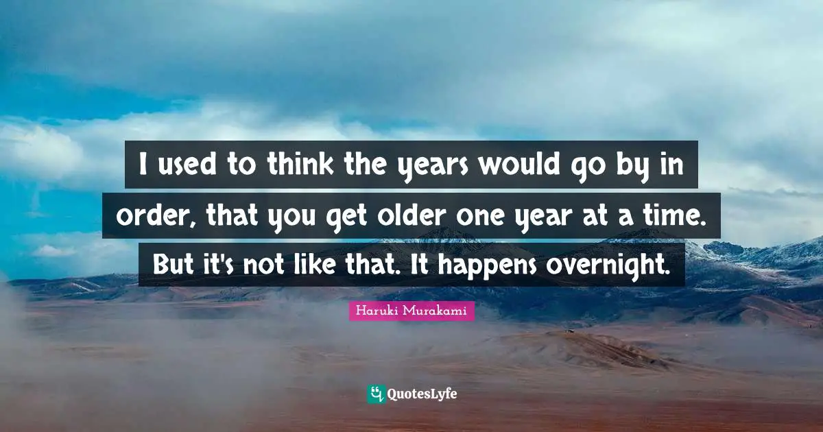 I used to think the years would go by in order, that you get older one year at a time. But it's not like that. It happens overnight.