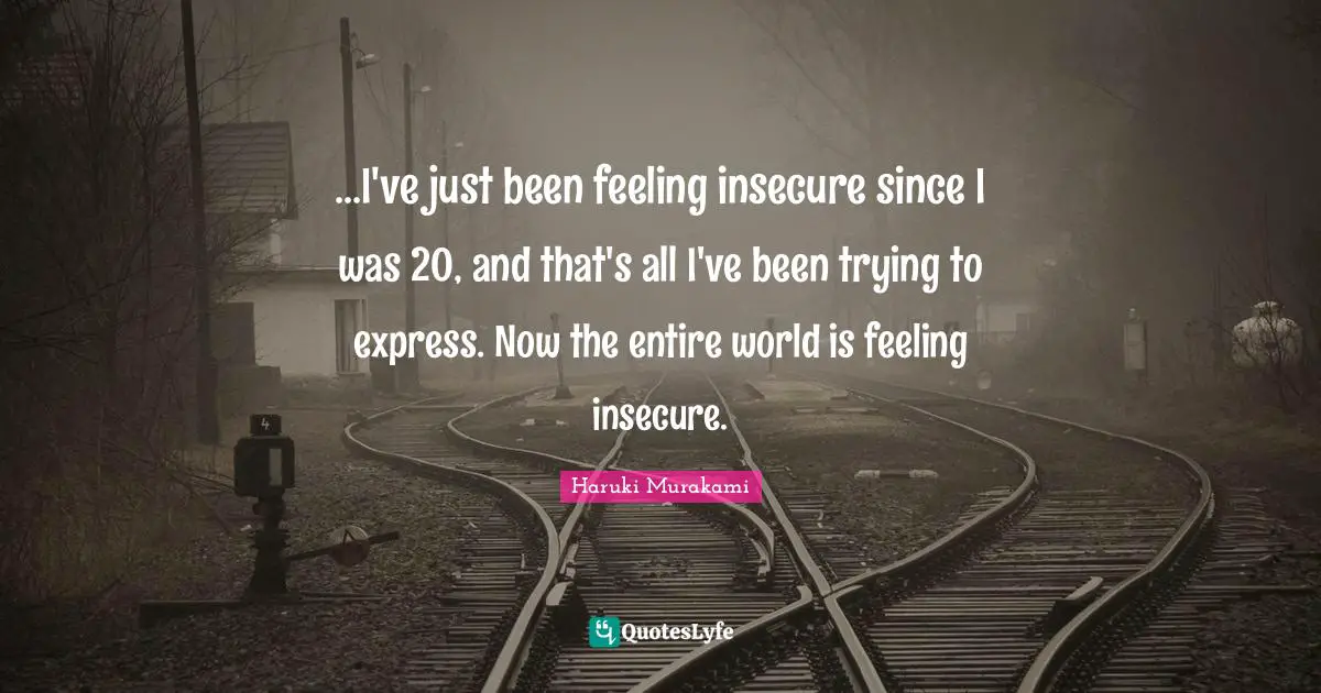...I've just been feeling insecure since I was 20, and that's all I've been trying to express. Now the entire world is feeling insecure.