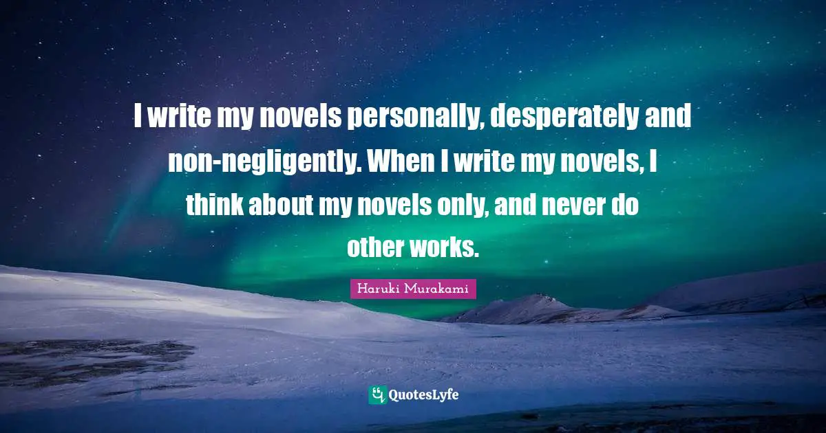 I write my novels personally, desperately and non-negligently. When I write my novels, I think about my novels only, and never do other works.