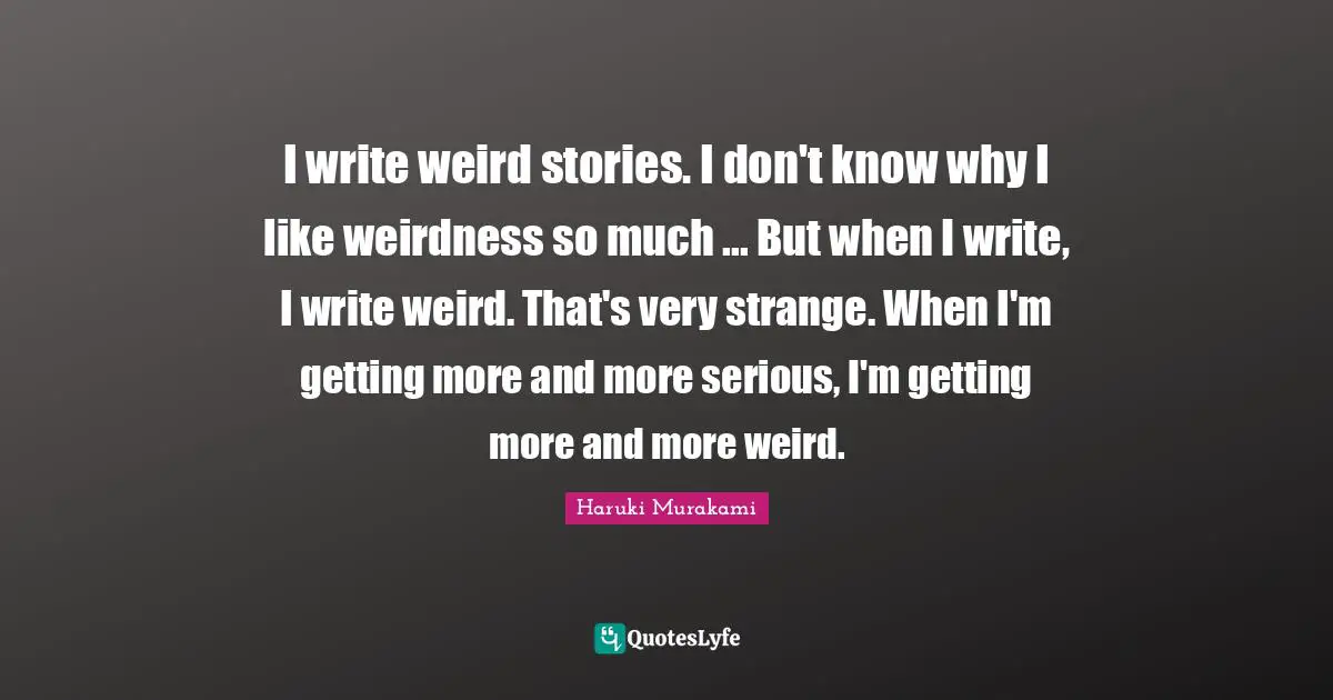 I write weird stories. I don't know why I like weirdness so much ... But when I write, I write weird. That's very strange. When I'm getting more and more serious, I'm getting more and more weird.