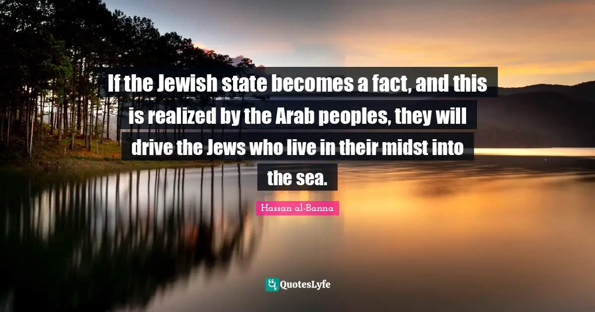 Hassan Al-Banna Quotes: "If the Jewish state becomes a fact, and this is realized by the Arab peoples, they will drive the Jews who live in their midst into the sea."