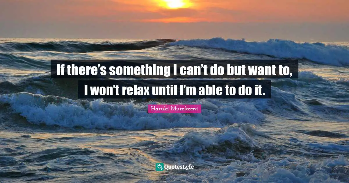If there’s something I can’t do but want to, I won’t relax until I’m able to do it.