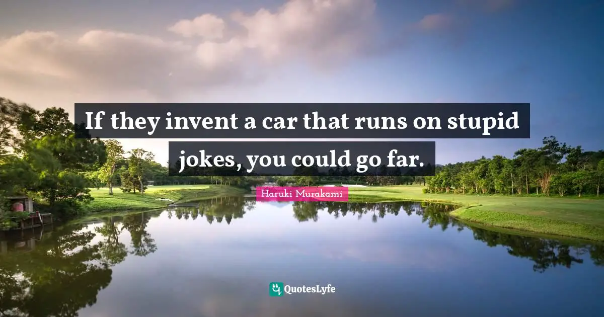 If they invent a car that runs on stupid jokes, you could go far.
