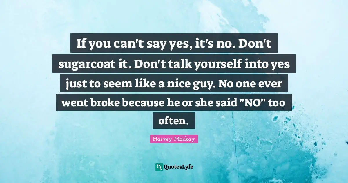 If you can't say yes, it's no. Don't sugarcoat it. Don't talk yourself into yes just to seem like a nice guy. No one ever went broke because he or she said "NO" too often.