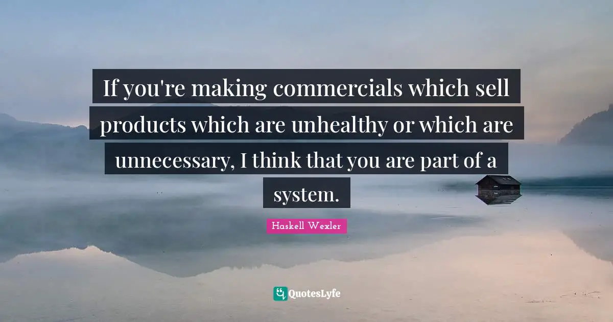 If you're making commercials which sell products which are unhealthy or which are unnecessary, I think that you are part of a system.