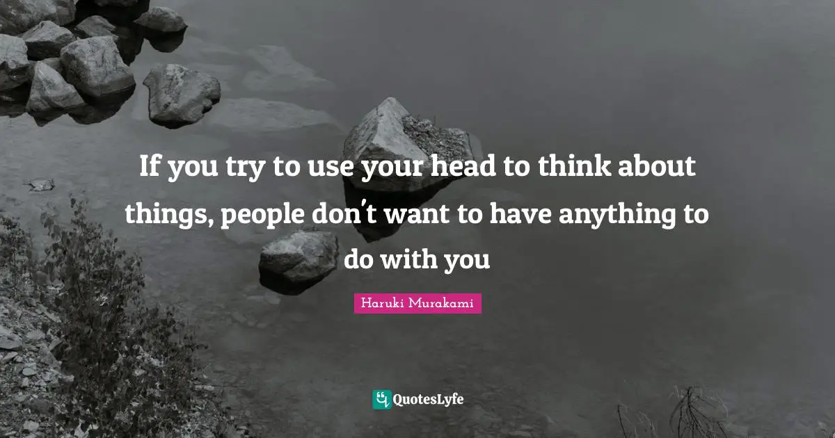 If you try to use your head to think about things, people don't want to have anything to do with you