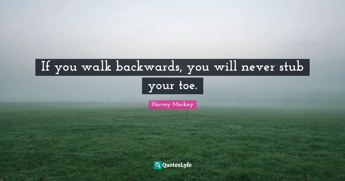 If you walk backwards, you will never stub your toe.