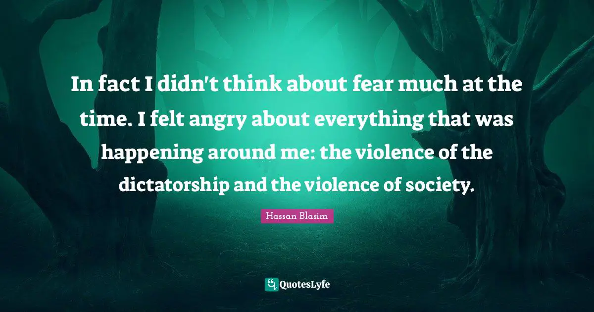 In fact I didn't think about fear much at the time. I felt angry about everything that was happening around me: the violence of the dictatorship and the violence of society.