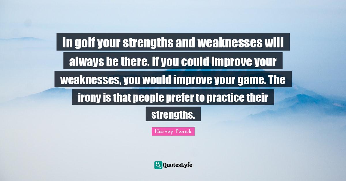 In golf your strengths and weaknesses will always be there. If you could improve your weaknesses, you would improve your game. The irony is that people prefer to practice their strengths.
